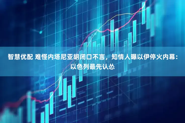 智慧优配 难怪内塔尼亚胡闭口不言，知情人曝以伊停火内幕：以色列最先认怂