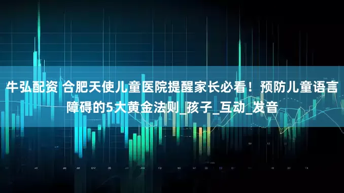 牛弘配资 合肥天使儿童医院提醒家长必看！预防儿童语言障碍的5大黄金法则_孩子_互动_发音