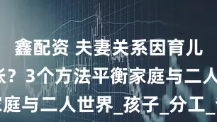 鑫配资 夫妻关系因育儿压力变紧张？3个方法平衡家庭与二人世界_孩子_分工_爸爸