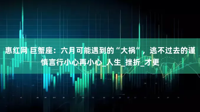 惠红网 巨蟹座：六月可能遇到的“大祸”，逃不过去的谨慎言行小心再小心_人生_挫折_才更