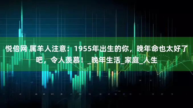 悦倍网 属羊人注意：1955年出生的你，晚年命也太好了吧，令人羡慕！_晚年生活_家庭_人生
