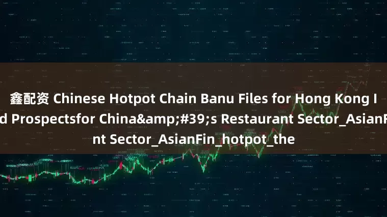 鑫配资 Chinese Hotpot Chain Banu Files for Hong Kong IPO Amid Mixed Prospectsfor China's Restaurant Sector_AsianFin_hotpot_the