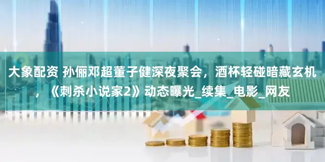 大象配资 孙俪邓超董子健深夜聚会，酒杯轻碰暗藏玄机，《刺杀小说家2》动态曝光_续集_电影_网友