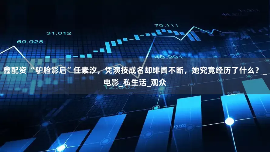 鑫配资 “驴脸影后”任素汐，凭演技成名却绯闻不断，她究竟经历了什么？_电影_私生活_观众
