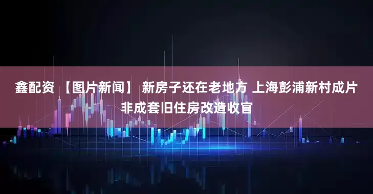 鑫配资 【图片新闻】 新房子还在老地方 上海彭浦新村成片非成套旧住房改造收官