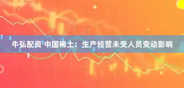 牛弘配资 中国稀土：生产经营未受人员变动影响