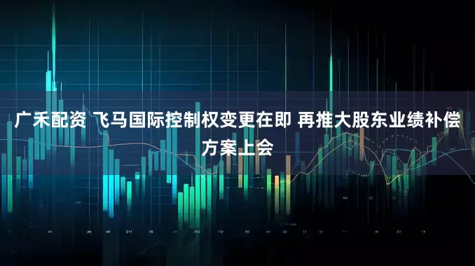广禾配资 飞马国际控制权变更在即 再推大股东业绩补偿方案上会