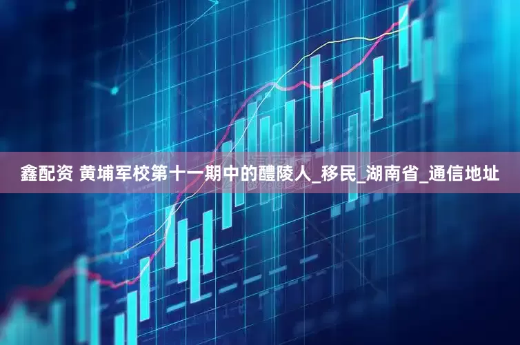 鑫配资 黄埔军校第十一期中的醴陵人_移民_湖南省_通信地址