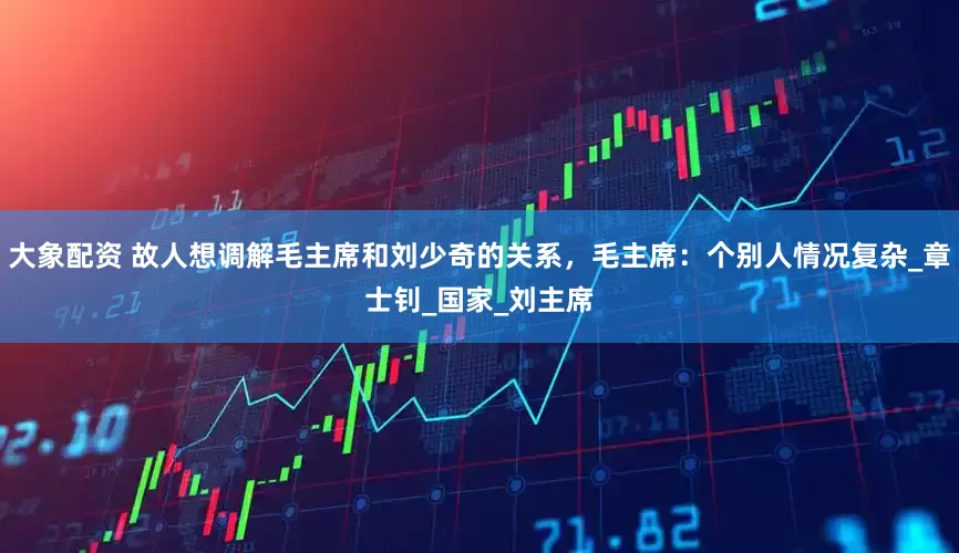 大象配资 故人想调解毛主席和刘少奇的关系，毛主席：个别人情况复杂_章士钊_国家_刘主席