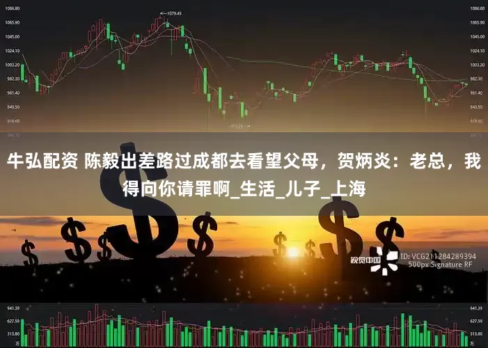 牛弘配资 陈毅出差路过成都去看望父母，贺炳炎：老总，我得向你请罪啊_生活_儿子_上海