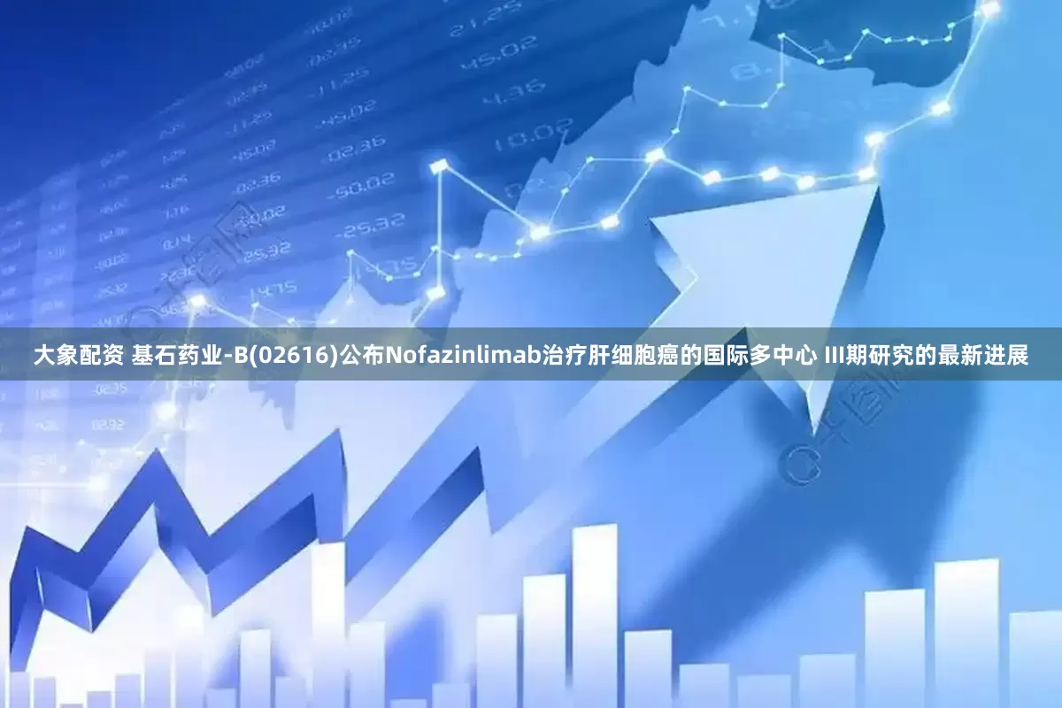 大象配资 基石药业-B(02616)公布Nofazinlimab治疗肝细胞癌的国际多中心 III期研究的最新进展