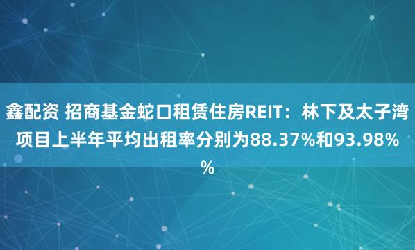 鑫配资 招商基金蛇口租赁住房REIT：林下及太子湾项目上半年平均出租率分别为88.37%和93.98%