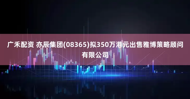 广禾配资 亦辰集团(08365)拟350万港元出售雅博策略顾问有限公司