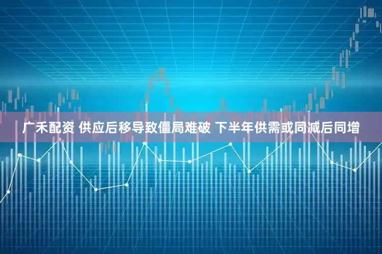 广禾配资 供应后移导致僵局难破 下半年供需或同减后同增