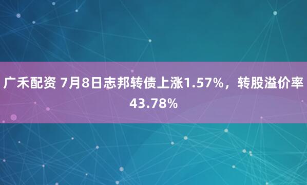广禾配资 7月8日志邦转债上涨1.57%，转股溢价率43.78%