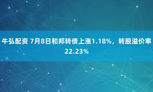 牛弘配资 7月8日和邦转债上涨1.18%，转股溢价率22.23%