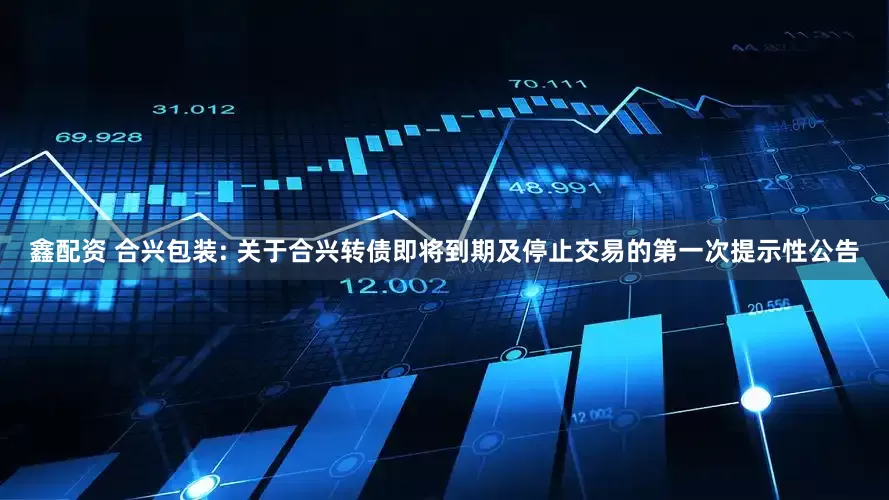 鑫配资 合兴包装: 关于合兴转债即将到期及停止交易的第一次提示性公告