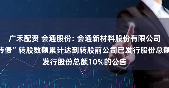 广禾配资 会通股份: 会通新材料股份有限公司关于“会通转债”转股数额累计达到转股前公司已发行股份总额10%的公告
