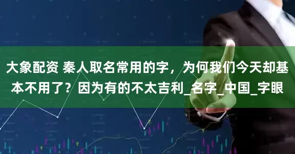 大象配资 秦人取名常用的字，为何我们今天却基本不用了？因为有的不太吉利_名字_中国_字眼