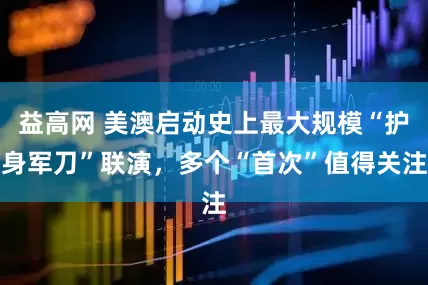 益高网 美澳启动史上最大规模“护身军刀”联演，多个“首次”值得关注
