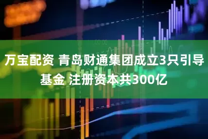 万宝配资 青岛财通集团成立3只引导基金 注册资本共300亿