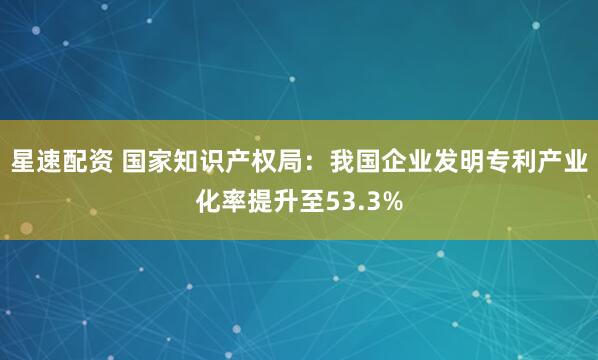 星速配资 国家知识产权局：我国企业发明专利产业化率提升至53.3%
