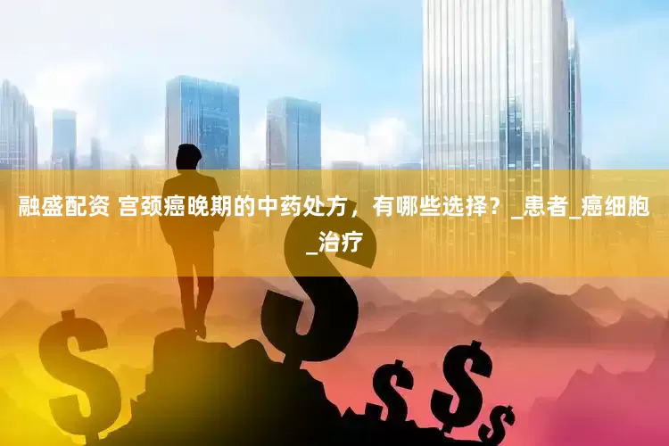 融盛配资 宫颈癌晚期的中药处方，有哪些选择？_患者_癌细胞_治疗