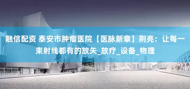 融信配资 泰安市肿瘤医院【医脉新章】荆亮：让每一束射线都有的放矢_放疗_设备_物理