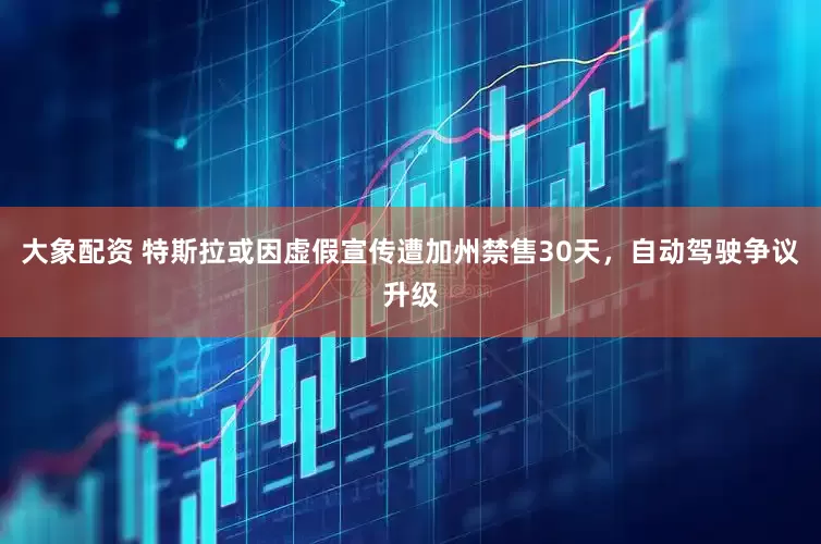 大象配资 特斯拉或因虚假宣传遭加州禁售30天，自动驾驶争议升级