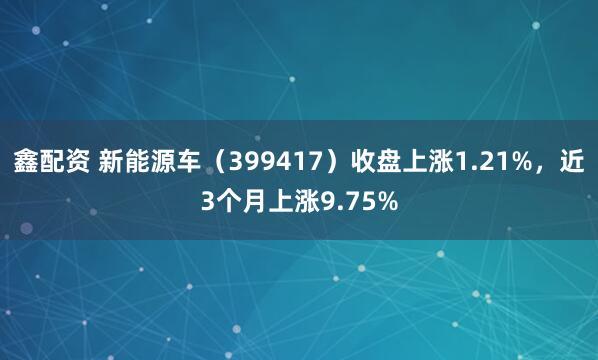 鑫配资 新能源车（399417）收盘上涨1.21%，近3个月上涨9.75%