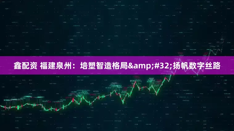 鑫配资 福建泉州:培塑智造格局 扬帆数字丝路