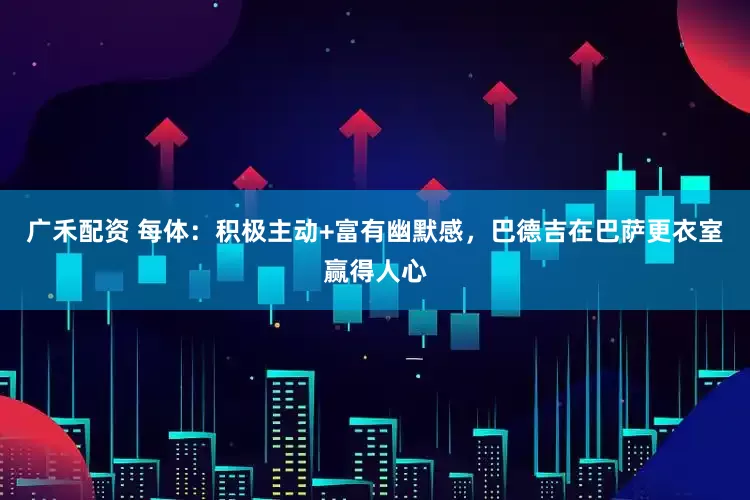 广禾配资 每体：积极主动+富有幽默感，巴德吉在巴萨更衣室赢得人心