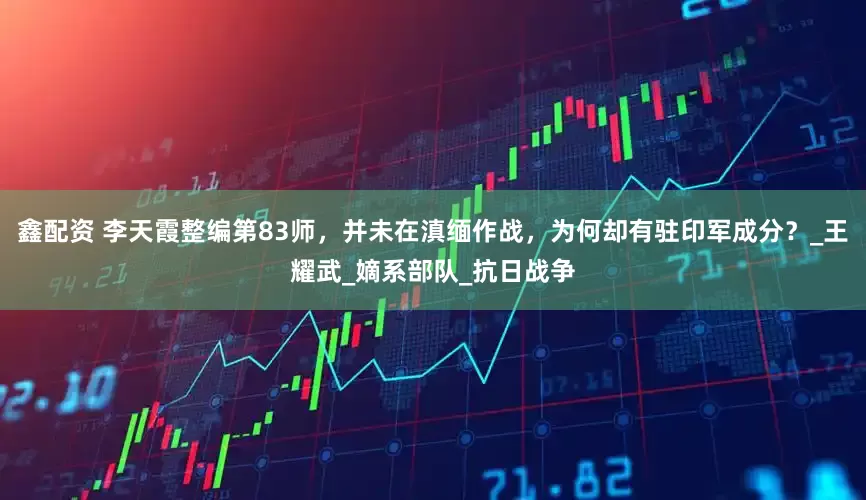 鑫配资 李天霞整编第83师，并未在滇缅作战，为何却有驻印军成分？_王耀武_嫡系部队_抗日战争