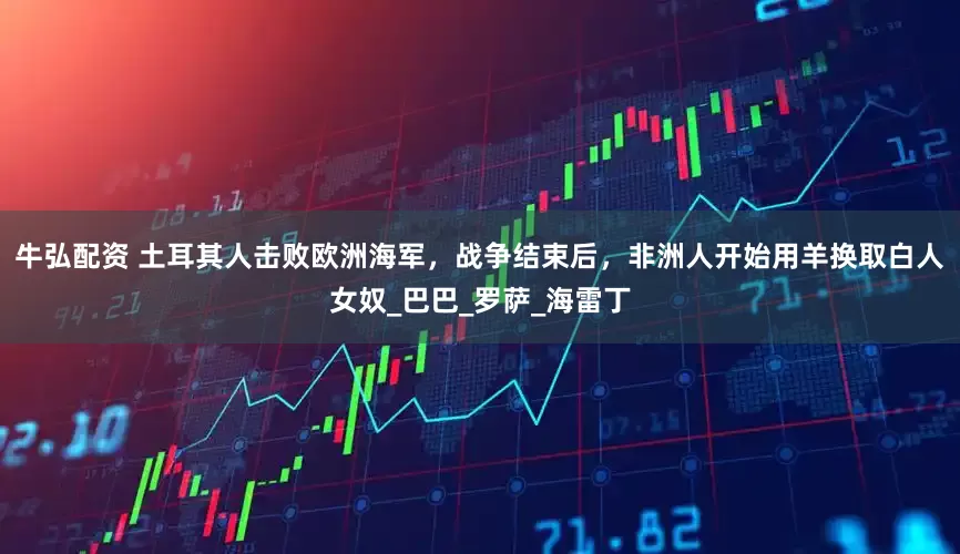 牛弘配资 土耳其人击败欧洲海军，战争结束后，非洲人开始用羊换取白人女奴_巴巴_罗萨_海雷丁