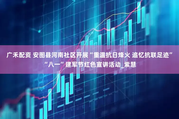 广禾配资 安图县河南社区开展“重温抗日烽火 追忆抗联足迹”“八一”建军节红色宣讲活动_紫慧