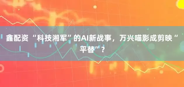 鑫配资 “科技湘军”的AI新战事，万兴喵影成剪映“平替”？