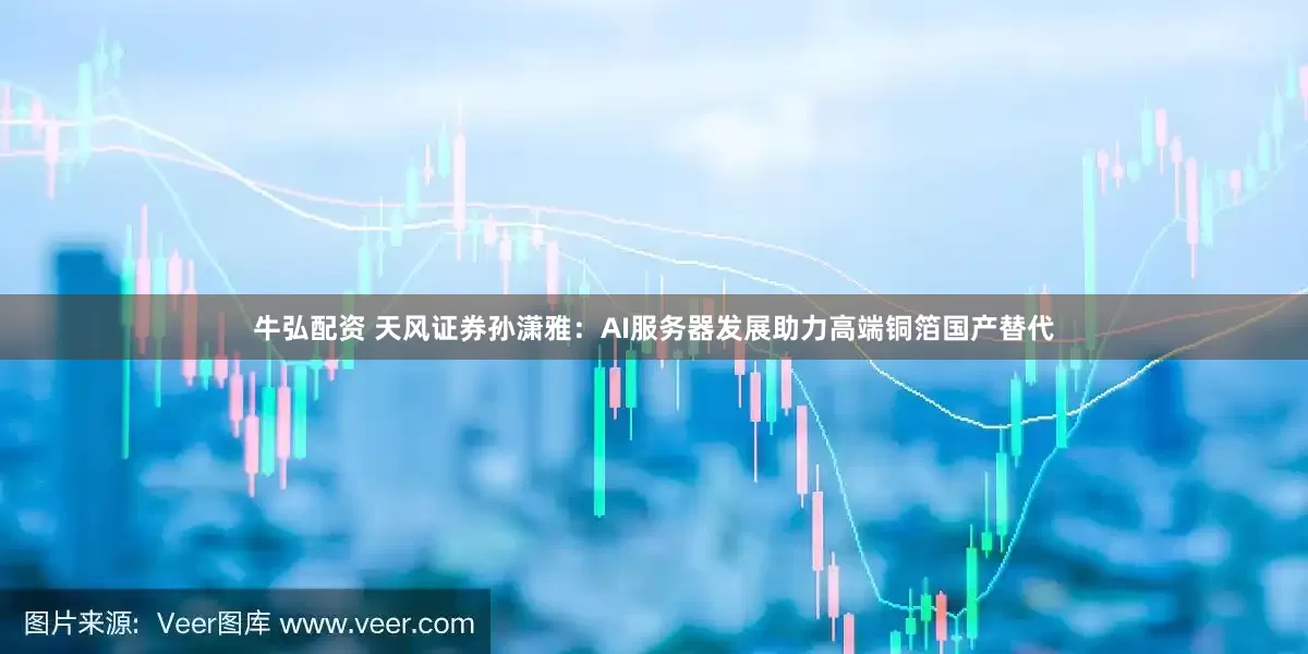 牛弘配资 天风证券孙潇雅：AI服务器发展助力高端铜箔国产替代