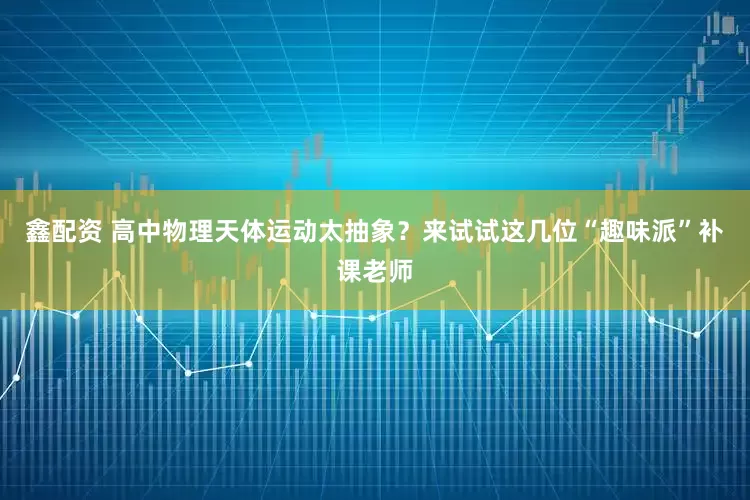 鑫配资 高中物理天体运动太抽象？来试试这几位“趣味派”补课老师