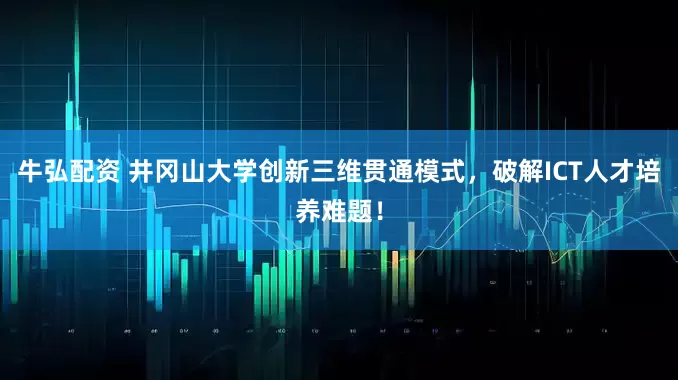 牛弘配资 井冈山大学创新三维贯通模式，破解ICT人才培养难题！