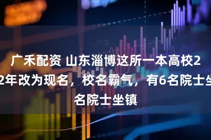 广禾配资 山东淄博这所一本高校2002年改为现名，校名霸气，有6名院士坐镇