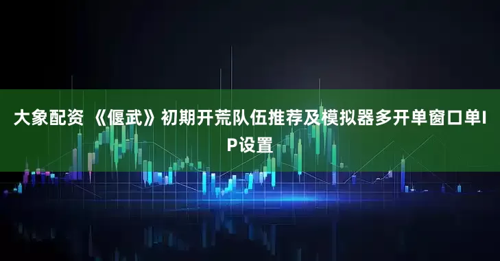 大象配资 《偃武》初期开荒队伍推荐及模拟器多开单窗口单IP设置