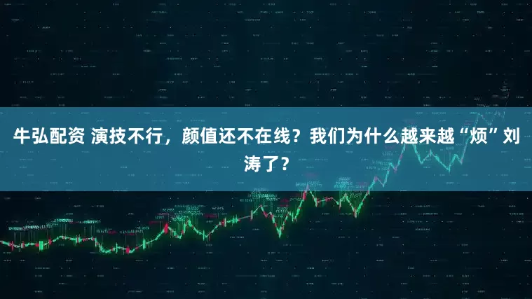 牛弘配资 演技不行，颜值还不在线？我们为什么越来越“烦”刘涛了？