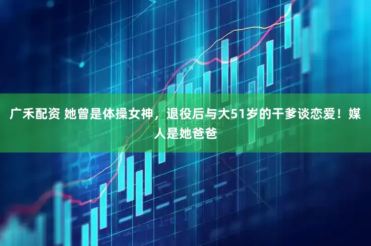 广禾配资 她曾是体操女神，退役后与大51岁的干爹谈恋爱！媒人是她爸爸