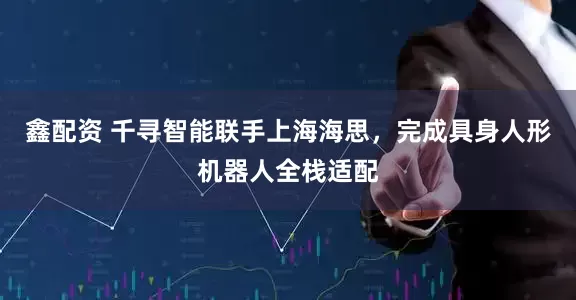 鑫配资 千寻智能联手上海海思，完成具身人形机器人全栈适配