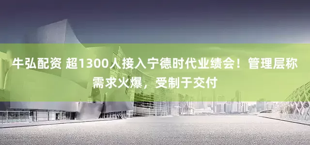 牛弘配资 超1300人接入宁德时代业绩会！管理层称需求火爆，受制于交付