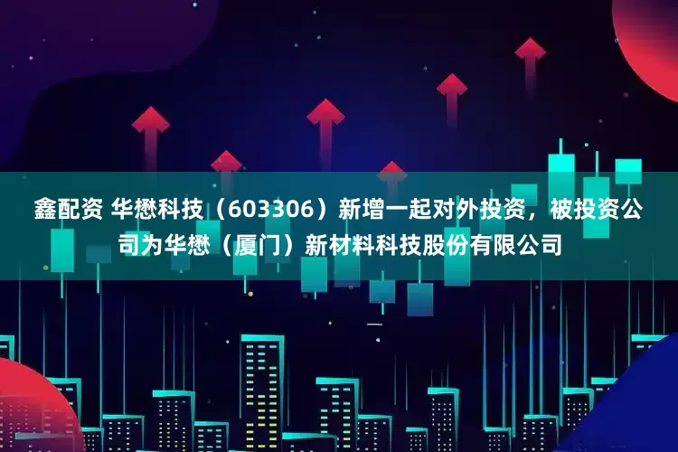 鑫配资 华懋科技（603306）新增一起对外投资，被投资公司为华懋（厦门）新材料科技股份有限公司