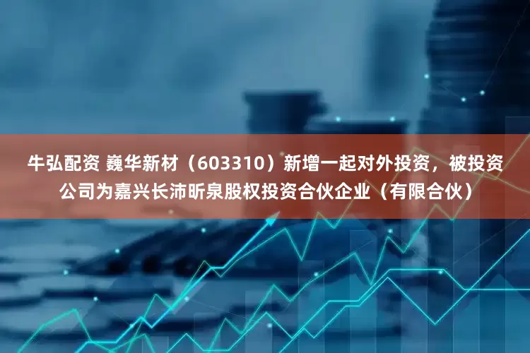 牛弘配资 巍华新材（603310）新增一起对外投资，被投资公司为嘉兴长沛昕泉股权投资合伙企业（有限合伙）