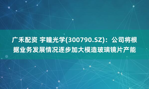 广禾配资 宇瞳光学(300790.SZ)：公司将根据业务发展情况逐步加大模造玻璃镜片产能