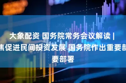 大象配资 国务院常务会议解读 | 聚焦促进民间投资发展 国务院作出重要部署