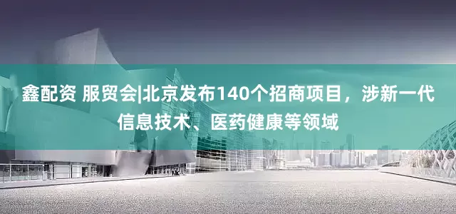 鑫配资 服贸会|北京发布140个招商项目,涉新一代信息技术、医药健康等领域